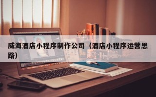 牡丹江威海酒店小程序制作公司（酒店小程序运营思路）