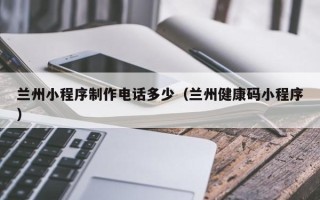 牡丹江兰州小程序制作电话多少（兰州健康码小程序）